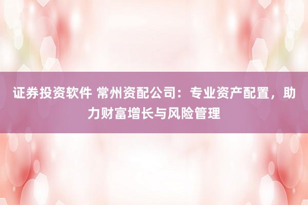 证券投资软件 常州资配公司：专业资产配置，助力财富增长与风险管理