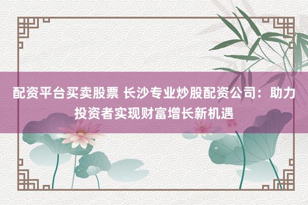 配资平台买卖股票 长沙专业炒股配资公司：助力投资者实现财富增长新机遇