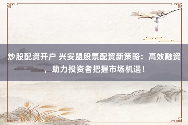 炒股配资开户 兴安盟股票配资新策略：高效融资，助力投资者把握市场机遇！