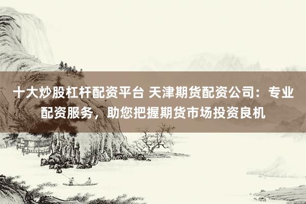十大炒股杠杆配资平台 天津期货配资公司：专业配资服务，助您把握期货市场投资良机