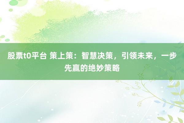 股票t0平台 策上策：智慧决策，引领未来，一步先赢的绝妙策略