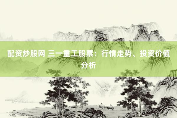 配资炒股网 三一重工股票：行情走势、投资价值分析
