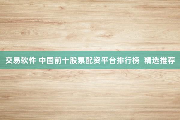 交易软件 中国前十股票配资平台排行榜  精选推荐