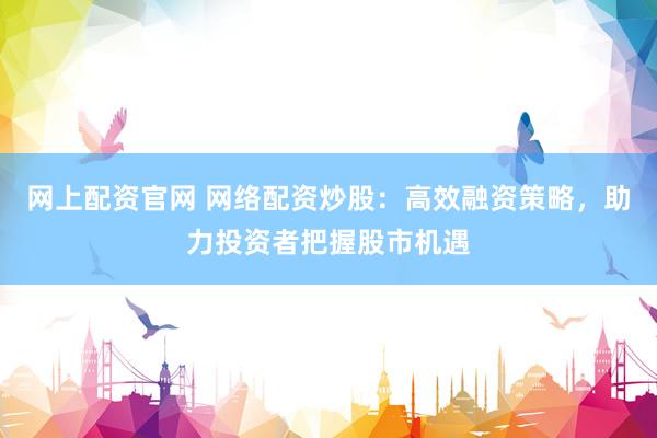 网上配资官网 网络配资炒股：高效融资策略，助力投资者把握股市机遇