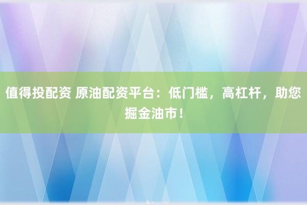 值得投配资 原油配资平台：低门槛，高杠杆，助您掘金油市！