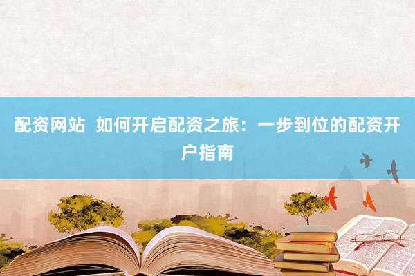配资网站  如何开启配资之旅：一步到位的配资开户指南