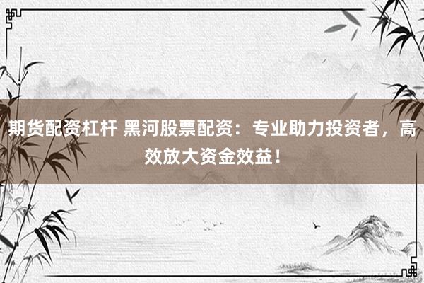 期货配资杠杆 黑河股票配资：专业助力投资者，高效放大资金效益！