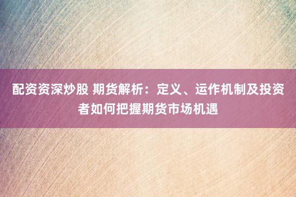 配资资深炒股 期货解析：定义、运作机制及投资者如何把握期货市场机遇
