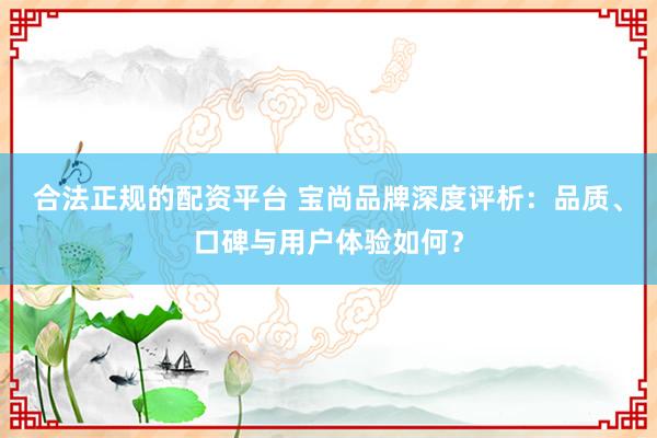 合法正规的配资平台 宝尚品牌深度评析：品质、口碑与用户体验如何？
