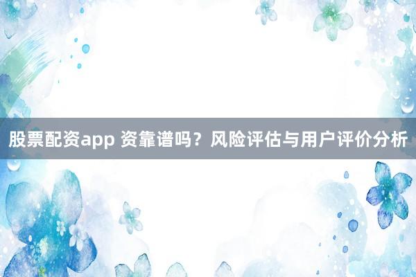股票配资app 资靠谱吗？风险评估与用户评价分析