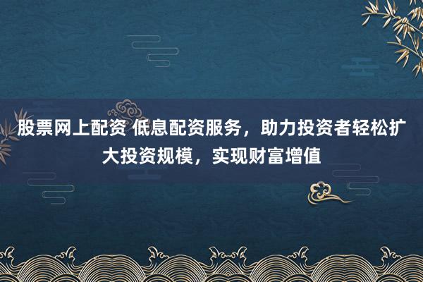股票网上配资 低息配资服务，助力投资者轻松扩大投资规模，实现财富增值