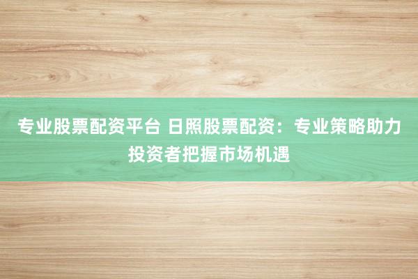 专业股票配资平台 日照股票配资：专业策略助力投资者把握市场机遇