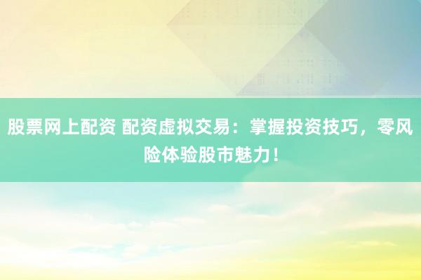 股票网上配资 配资虚拟交易：掌握投资技巧，零风险体验股市魅力！