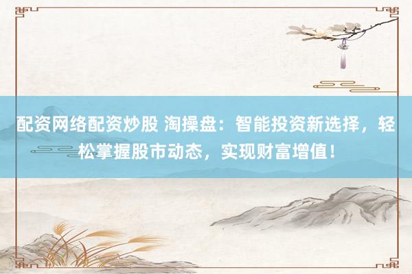 配资网络配资炒股 淘操盘：智能投资新选择，轻松掌握股市动态，实现财富增值！