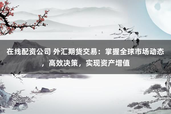 在线配资公司 外汇期货交易：掌握全球市场动态，高效决策，实现资产增值