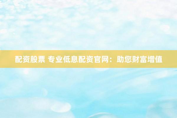 配资股票 专业低息配资官网：助您财富增值