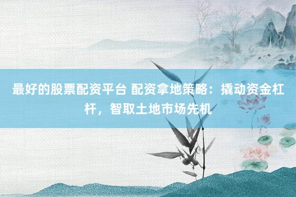 最好的股票配资平台 配资拿地策略：撬动资金杠杆，智取土地市场先机