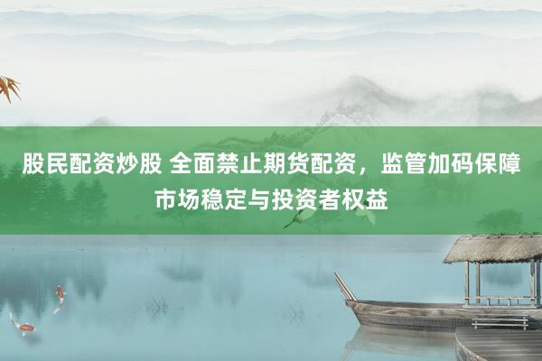 股民配资炒股 全面禁止期货配资，监管加码保障市场稳定与投资者权益