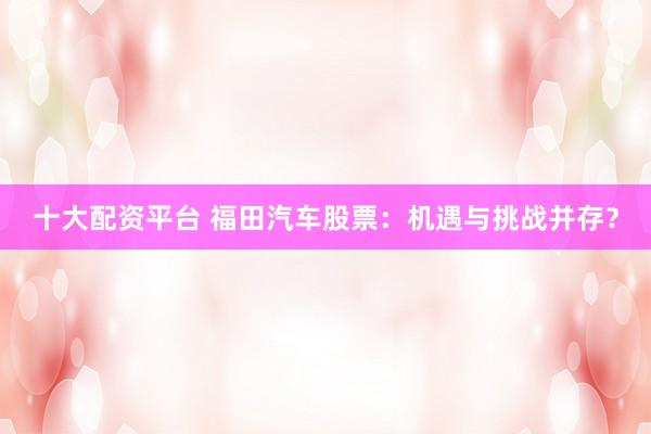十大配资平台 福田汽车股票：机遇与挑战并存？