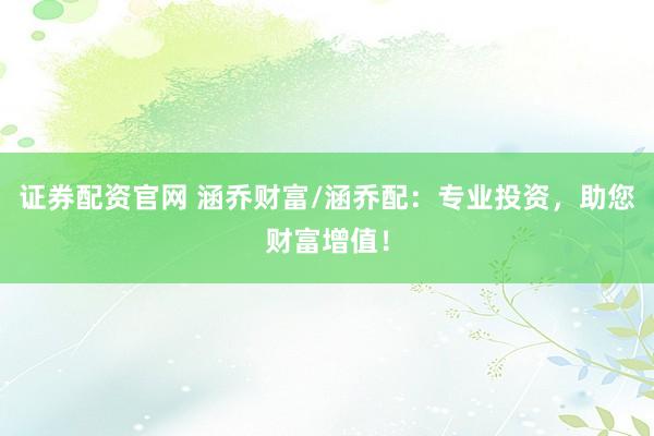 证券配资官网 涵乔财富/涵乔配：专业投资，助您财富增值！