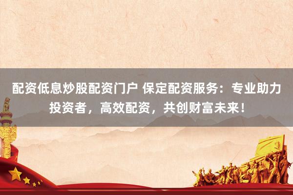 配资低息炒股配资门户 保定配资服务：专业助力投资者，高效配资，共创财富未来！