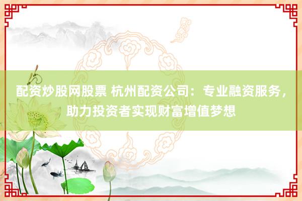 配资炒股网股票 杭州配资公司：专业融资服务，助力投资者实现财富增值梦想