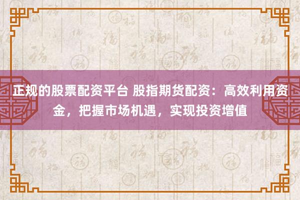 正规的股票配资平台 股指期货配资：高效利用资金，把握市场机遇，实现投资增值