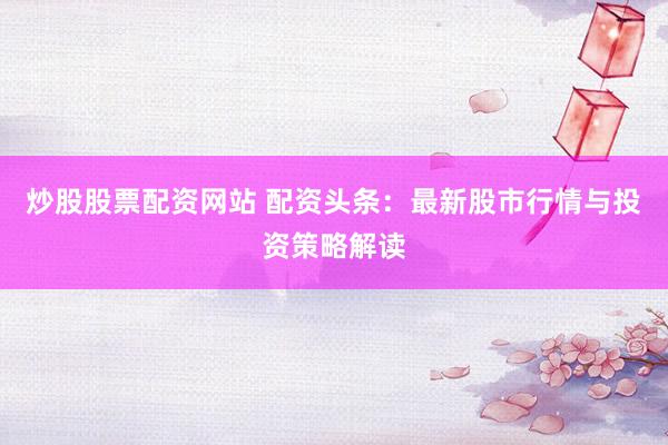炒股股票配资网站 配资头条：最新股市行情与投资策略解读