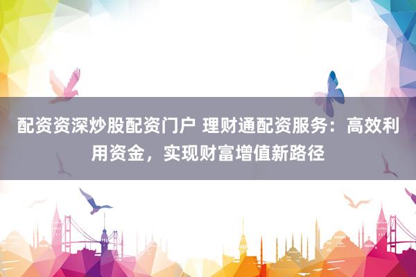 配资资深炒股配资门户 理财通配资服务：高效利用资金，实现财富增值新路径