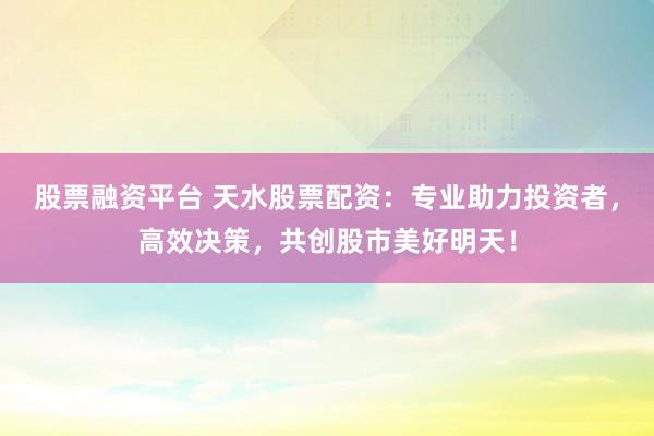 股票融资平台 天水股票配资：专业助力投资者，高效决策，共创股市美好明天！
