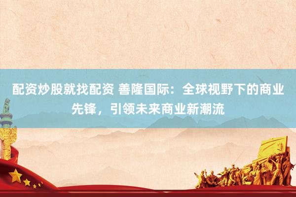 配资炒股就找配资 善隆国际：全球视野下的商业先锋，引领未来商业新潮流
