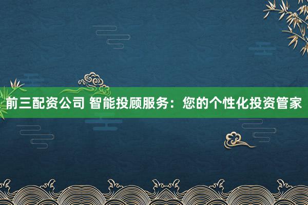 前三配资公司 智能投顾服务：您的个性化投资管家