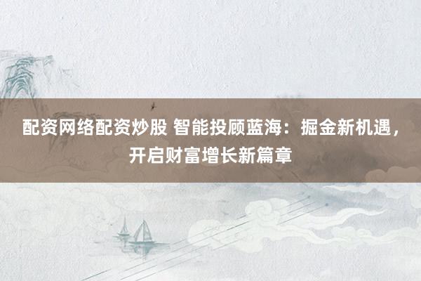 配资网络配资炒股 智能投顾蓝海：掘金新机遇，开启财富增长新篇章