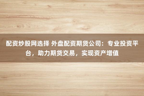 配资炒股网选择 外盘配资期货公司：专业投资平台，助力期货交易，实现资产增值