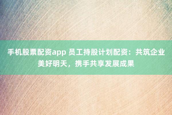 手机股票配资app 员工持股计划配资：共筑企业美好明天，携手共享发展成果