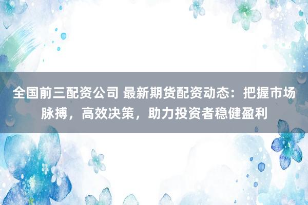 全国前三配资公司 最新期货配资动态：把握市场脉搏，高效决策，助力投资者稳健盈利