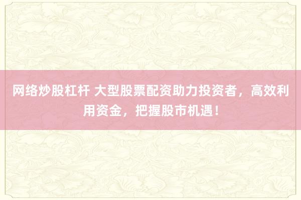 网络炒股杠杆 大型股票配资助力投资者，高效利用资金，把握股市机遇！