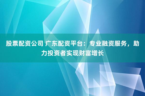 股票配资公司 广东配资平台：专业融资服务，助力投资者实现财富增长