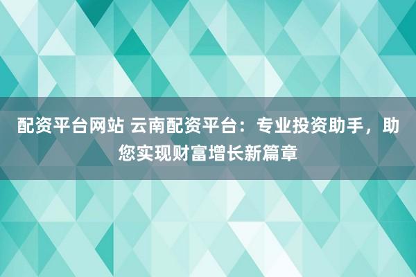 配资平台网站 云南配资平台：专业投资助手，助您实现财富增长新篇章