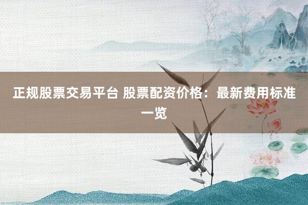 正规股票交易平台 股票配资价格：最新费用标准一览