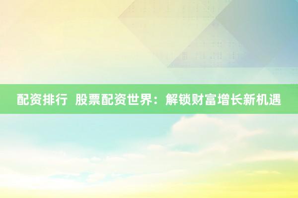 配资排行  股票配资世界：解锁财富增长新机遇