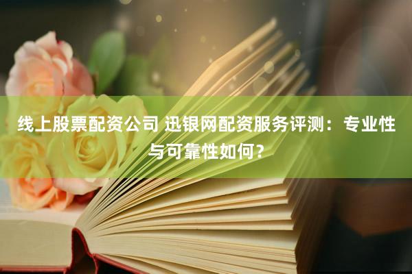 线上股票配资公司 迅银网配资服务评测：专业性与可靠性如何？