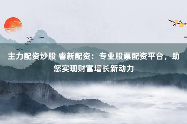 主力配资炒股 睿新配资：专业股票配资平台，助您实现财富增长新动力