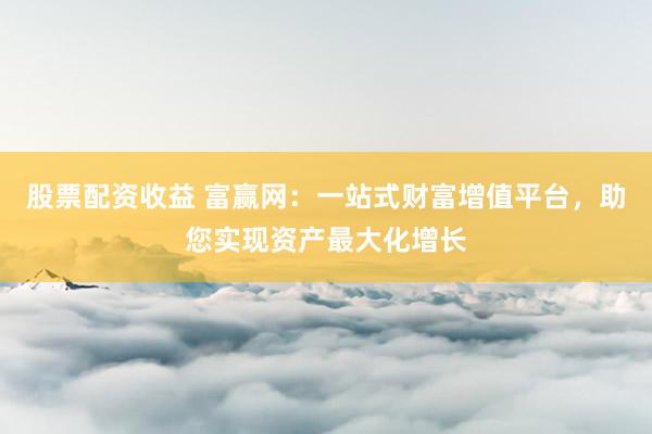 股票配资收益 富赢网：一站式财富增值平台，助您实现资产最大化增长
