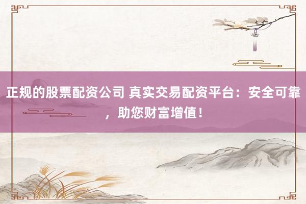 正规的股票配资公司 真实交易配资平台：安全可靠，助您财富增值！