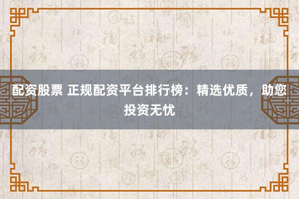 配资股票 正规配资平台排行榜：精选优质，助您投资无忧