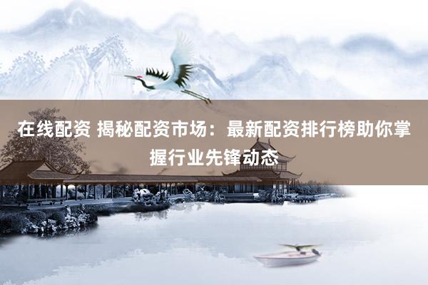 在线配资 揭秘配资市场：最新配资排行榜助你掌握行业先锋动态