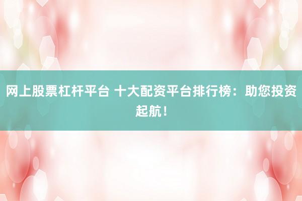 网上股票杠杆平台 十大配资平台排行榜：助您投资起航！