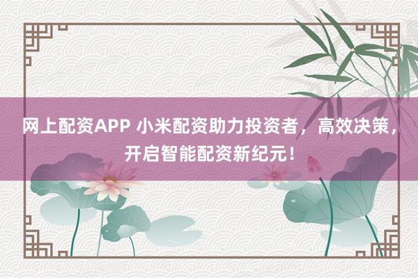 网上配资APP 小米配资助力投资者，高效决策，开启智能配资新纪元！