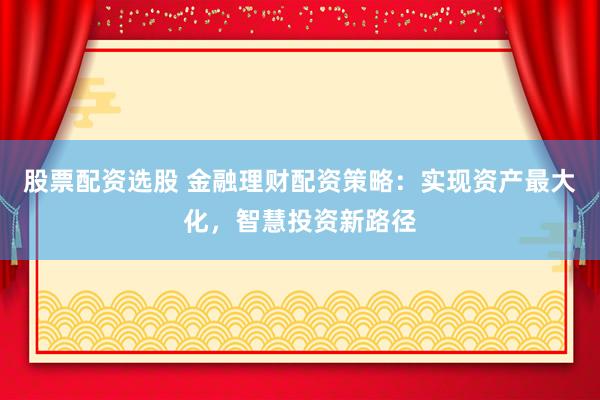 股票配资选股 金融理财配资策略：实现资产最大化，智慧投资新路径